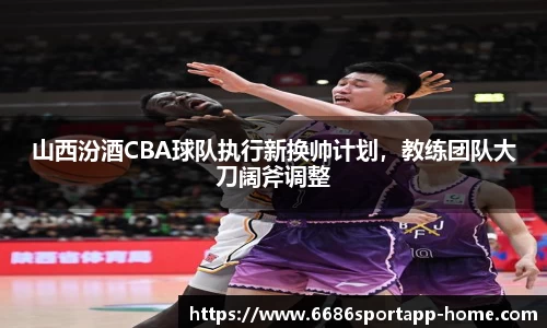 山西汾酒CBA球队执行新换帅计划，教练团队大刀阔斧调整