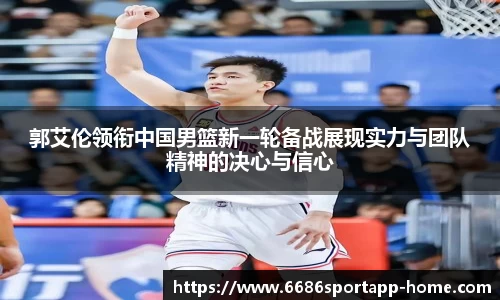 郭艾伦领衔中国男篮新一轮备战展现实力与团队精神的决心与信心
